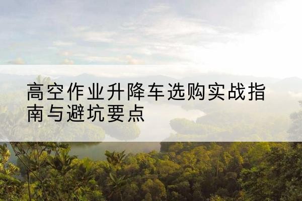 天长升降车怎么选-高空作业升降车选购实战指南与避坑要点