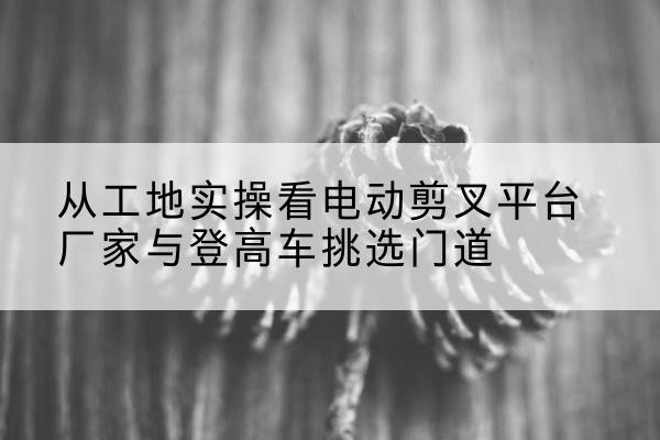 天长电动剪叉升降平台厂家-从工地实操看电动剪叉平台厂家与登高车挑选门道