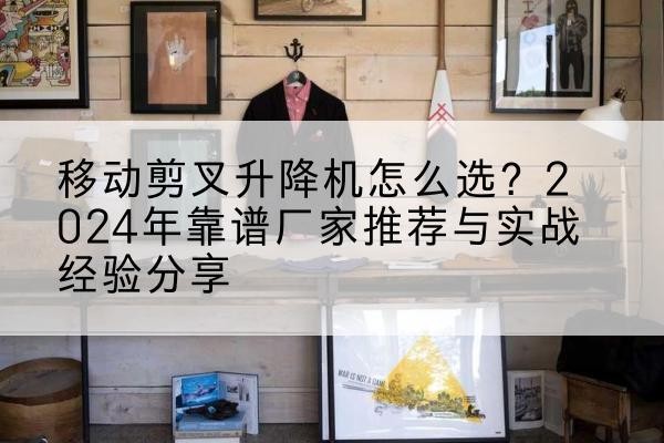 天长升降平台厂家推荐-移动剪叉升降机怎么选?2024年靠谱厂家推荐与实战经验分享