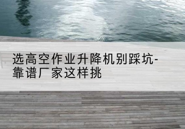 天长剪叉式升降机厂家-选高空作业升降机别踩坑-靠谱厂家这样挑