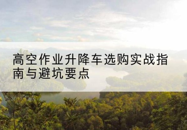 天长升降车怎么选-高空作业升降车选购实战指南与避坑要点
