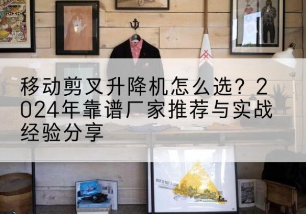 天长升降平台厂家推荐-移动剪叉升降机怎么选？2024年靠谱厂家推荐与实战经验分享